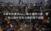 天美密桃果冻mv｜真实使用记录：使用过程中容易忽略的细节提醒