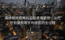 围绕樱桃视频的实际使用感想：从打开到使用顺手所经历的全过程