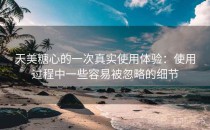 天美糖心的一次真实使用体验：使用过程中一些容易被忽略的细节
