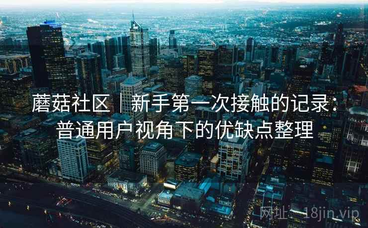 蘑菇社区|新手第一次接触的记录:普通用户视角下的优缺点整理 第1张 蘑菇社区|新手第一次接触的记录:普通用户视角下的优缺点整理 第1张