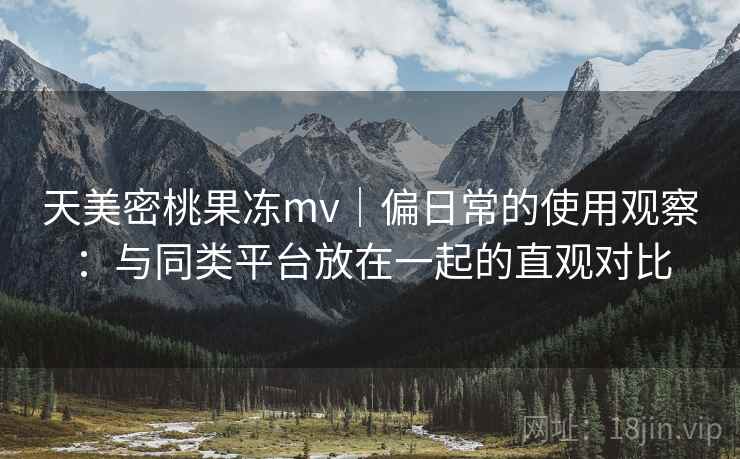 天美密桃果冻mv｜偏日常的使用观察：与同类平台放在一起的直观对比  第1张