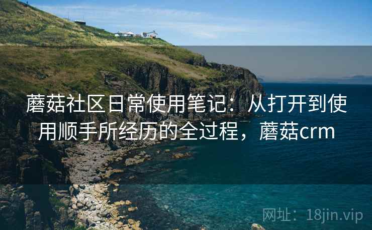 蘑菇社区日常使用笔记：从打开到使用顺手所经历的全过程，蘑菇crm  第2张