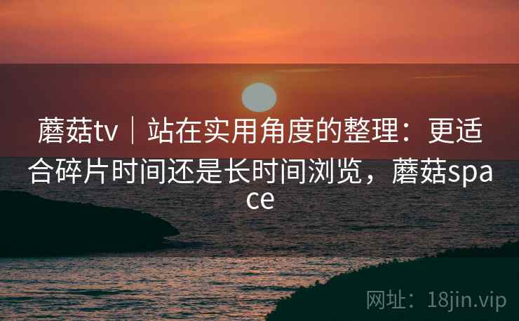 蘑菇tv｜站在实用角度的整理：更适合碎片时间还是长时间浏览，蘑菇space  第2张