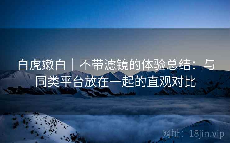 白虎嫩白｜不带滤镜的体验总结：与同类平台放在一起的直观对比  第2张