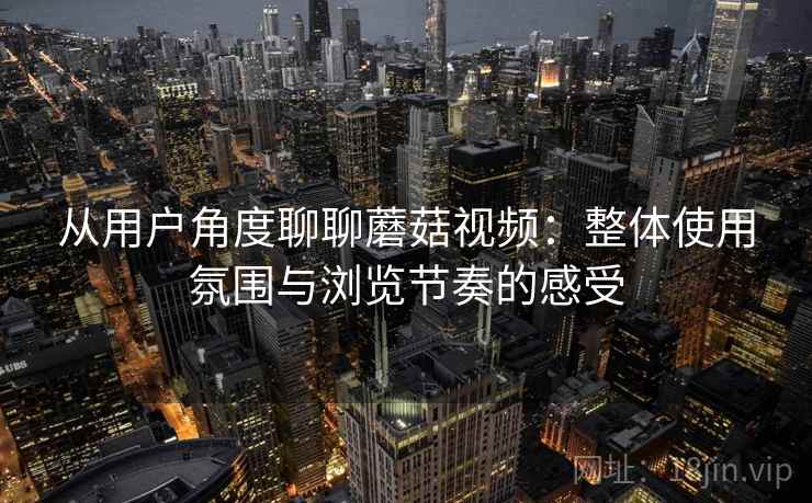 从用户角度聊聊蘑菇视频：整体使用氛围与浏览节奏的感受  第1张