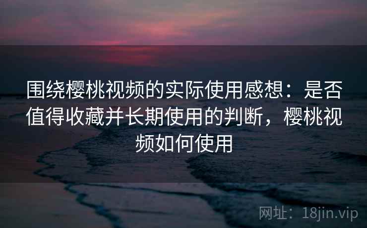 围绕樱桃视频的实际使用感想：是否值得收藏并长期使用的判断，樱桃视频如何使用  第2张