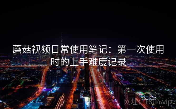 蘑菇视频日常使用笔记：第一次使用时的上手难度记录  第1张