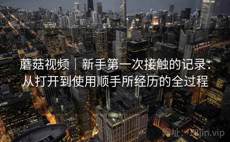 蘑菇视频｜新手第一次接触的记录：从打开到使用顺手所经历的全过程  第1张