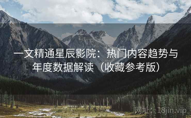 一文精通星辰影院：热门内容趋势与年度数据解读（收藏参考版）  第1张