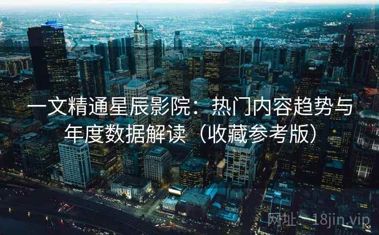 一文精通星辰影院：热门内容趋势与年度数据解读（收藏参考版）  第2张