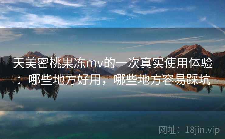 天美密桃果冻mv的一次真实使用体验：哪些地方好用，哪些地方容易踩坑  第2张