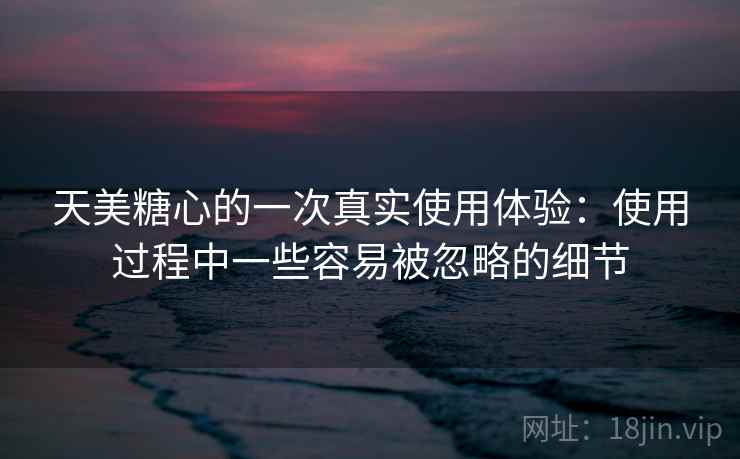 天美糖心的一次真实使用体验：使用过程中一些容易被忽略的细节  第2张