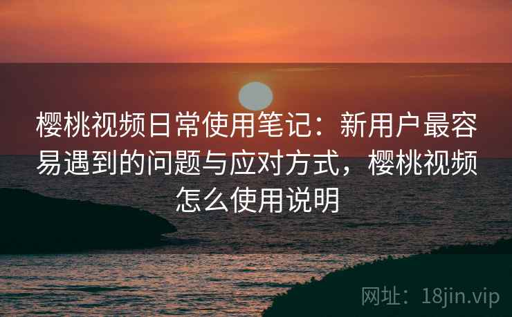 樱桃视频日常使用笔记：新用户最容易遇到的问题与应对方式，樱桃视频怎么使用说明  第2张