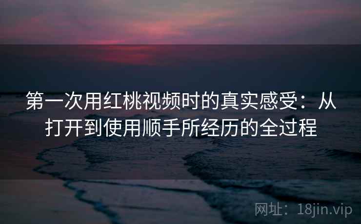 第一次用红桃视频时的真实感受：从打开到使用顺手所经历的全过程  第1张