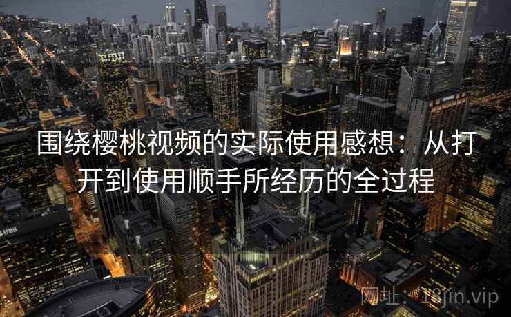 围绕樱桃视频的实际使用感想：从打开到使用顺手所经历的全过程  第1张