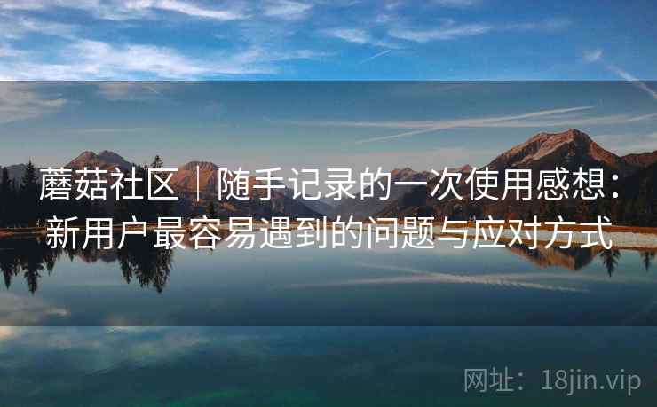 蘑菇社区｜随手记录的一次使用感想：新用户最容易遇到的问题与应对方式  第2张