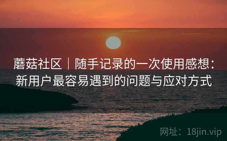 蘑菇社区｜随手记录的一次使用感想：新用户最容易遇到的问题与应对方式  第1张