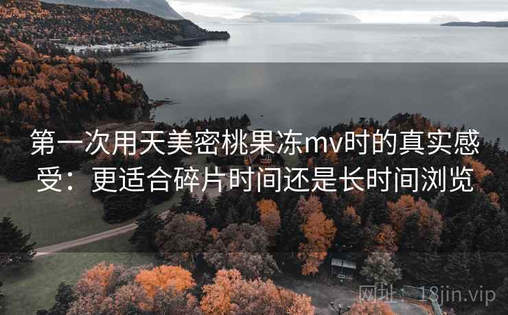 第一次用天美密桃果冻mv时的真实感受：更适合碎片时间还是长时间浏览  第1张