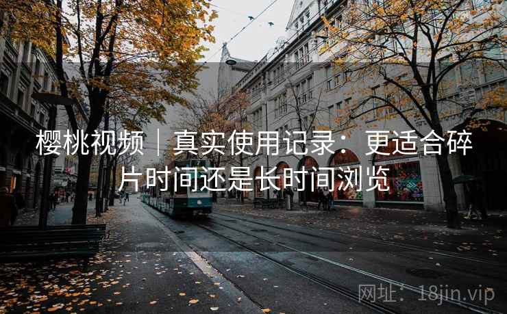 樱桃视频|真实使用记录:更适合碎片时间还是长时间浏览 第1张 樱桃视频|真实使用记录:更适合碎片时间还是长时间浏览 第1张