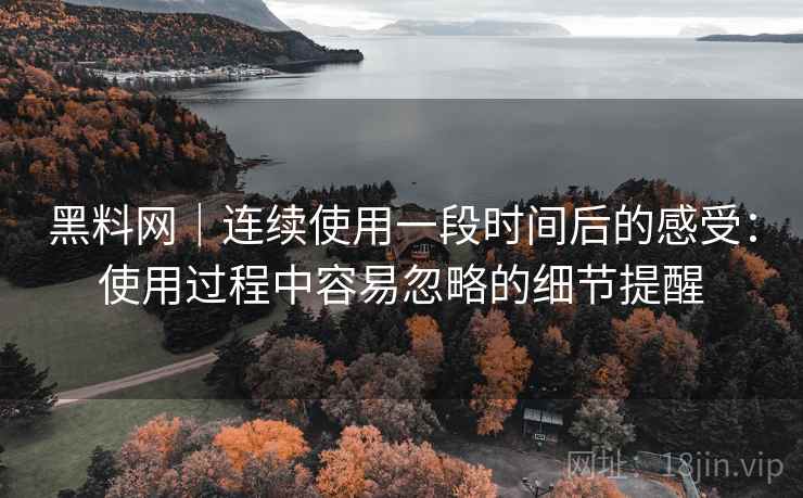 黑料网|连续使用一段时间后的感受:使用过程中容易忽略的细节提醒 第1张 黑料网|连续使用一段时间后的感受:使用过程中容易忽略的细节提醒 第1张